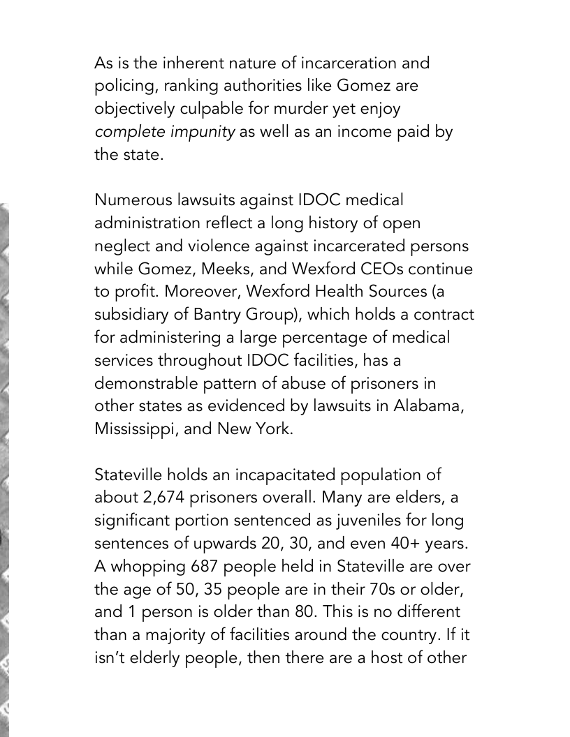 9  As is the inherent nature of incarceration and policing, ranking authorities like Gomez are objectively culpable for murder yet enjoy complete impunity as well as an income paid by the state.  Numerous lawsuits against IDOC medical administration reflect a long history of open neglect and violence against incarcerated persons while Gomez, Meeks, and Wexford CEOs continue to profit. Moreover, Wexford Health Sources (a subsidiary of Bantry Group), which holds a contract for administering a large percentage of medical services throughout IDOC facilities, has a demonstrable pattern of abuse of prisoners in other states as evidenced by lawsuits in Alabama, Mississippi, and New York.  Stateville holds an incapacitated population of about 2,674 prisoners overall. Many are elders, a significant portion sentenced as juveniles for long sentences of upwards 20, 30, and even 40+ years. A whopping 687 people held in Stateville are over the age of 50, 35 people are in their 70s or older, and 1 person is older than 80. This is no different than a majority of facilities around the country. If it isn’t elderly people, then there are a host of other 